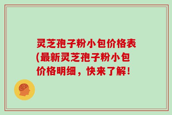 灵芝孢子粉小包价格表(新灵芝孢子粉小包价格明细，快来了解！