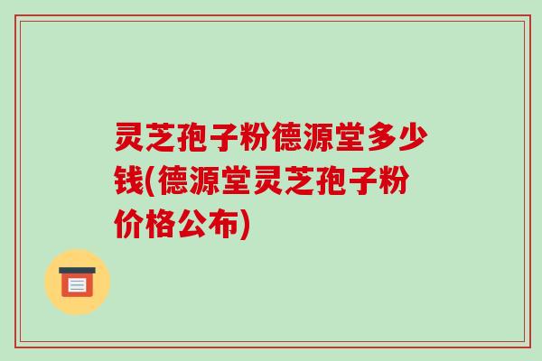 灵芝孢子粉德源堂多少钱(德源堂灵芝孢子粉价格公布)