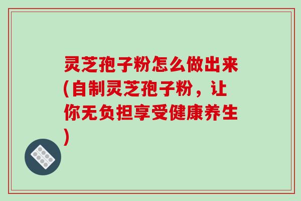 灵芝孢子粉怎么做出来(自制灵芝孢子粉，让你无负担享受健康养生)