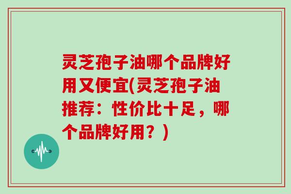 灵芝孢子油哪个品牌好用又便宜(灵芝孢子油推荐：性价比十足，哪个品牌好用？)