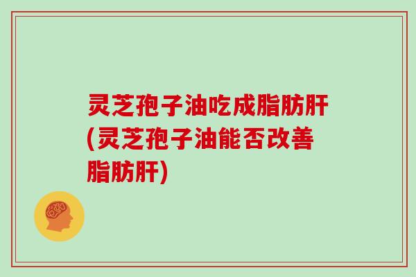 灵芝孢子油吃成脂肪(灵芝孢子油能否改善脂肪)