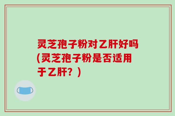 灵芝孢子粉对好吗(灵芝孢子粉是否适用于？)