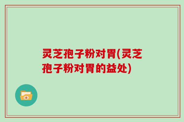 灵芝孢子粉对胃(灵芝孢子粉对胃的益处)