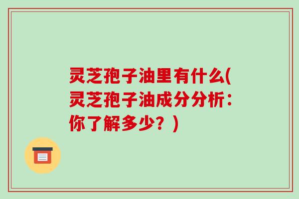 灵芝孢子油里有什么(灵芝孢子油成分分析：你了解多少？)