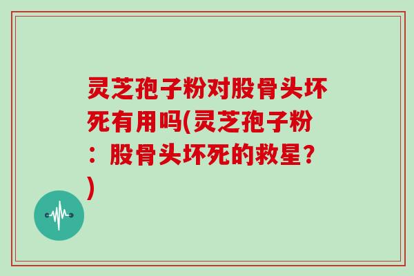 灵芝孢子粉对股骨头坏死有用吗(灵芝孢子粉：股骨头坏死的救星？)