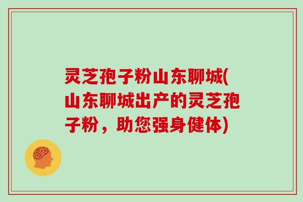 灵芝孢子粉山东聊城(山东聊城出产的灵芝孢子粉，助您强身健体)