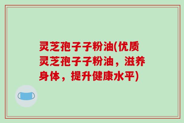 灵芝孢子子粉油(优质灵芝孢子子粉油，滋养身体，提升健康水平)