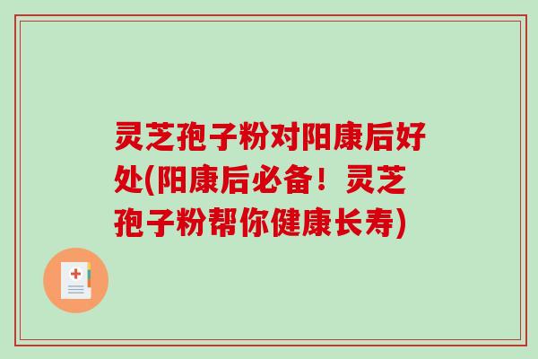 灵芝孢子粉对阳康后好处(阳康后必备！灵芝孢子粉帮你健康长寿)
