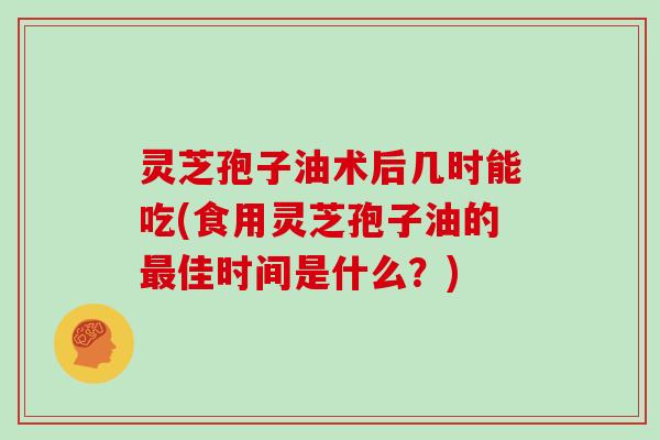 灵芝孢子油术后几时能吃(食用灵芝孢子油的佳时间是什么？)
