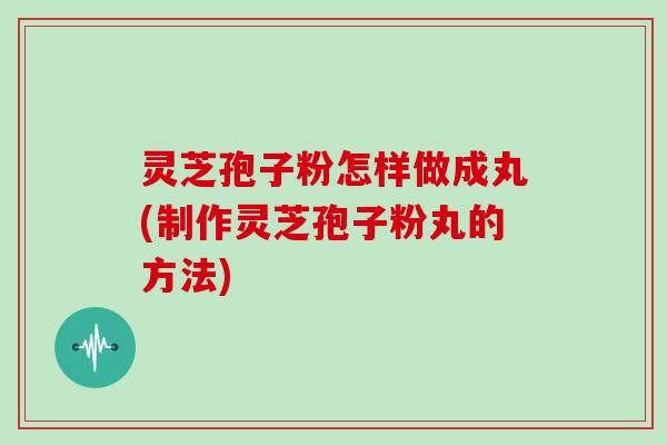 灵芝孢子粉怎样做成丸(制作灵芝孢子粉丸的方法)