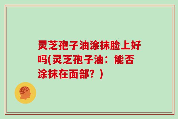灵芝孢子油涂抹脸上好吗(灵芝孢子油：能否涂抹在面部？)