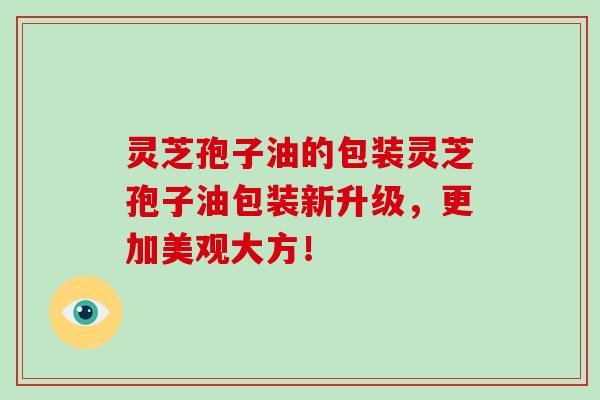 灵芝孢子油的包装灵芝孢子油包装新升级，更加美观大方！