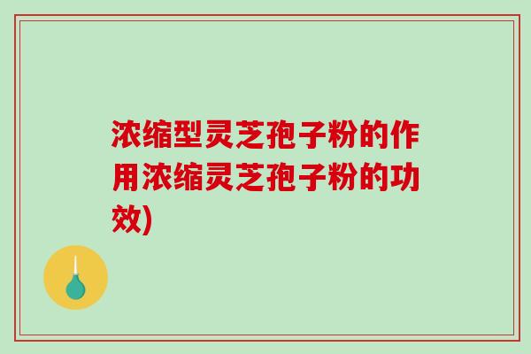 浓缩型灵芝孢子粉的作用浓缩灵芝孢子粉的功效)