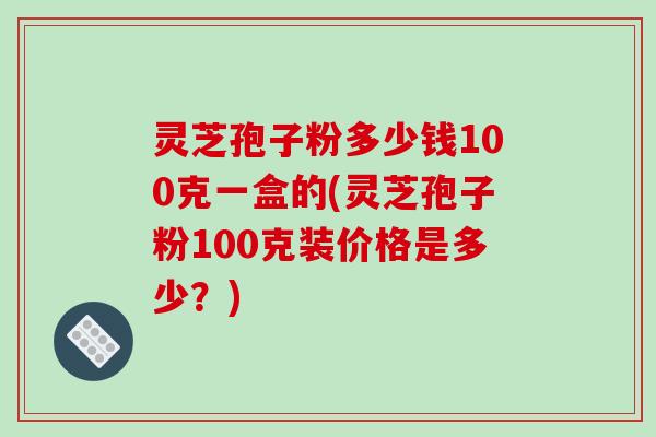 灵芝孢子粉多少钱100克一盒的(灵芝孢子粉100克装价格是多少?) 灵芝孢子粉多少钱100克一盒的(灵芝孢子粉100克装价格是多少?)