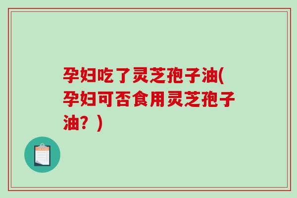 孕妇吃了灵芝孢子油(孕妇可否食用灵芝孢子油？)