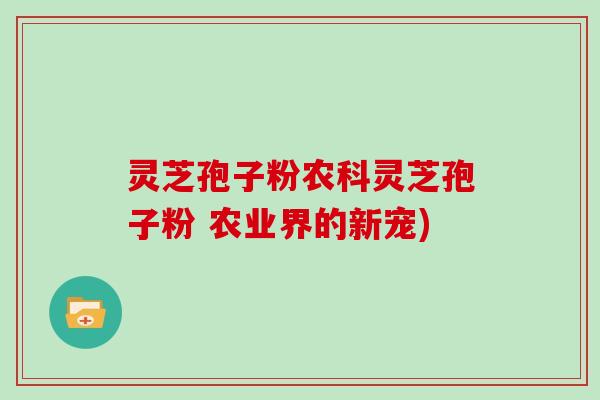 灵芝孢子粉农科灵芝孢子粉 农业界的新宠)