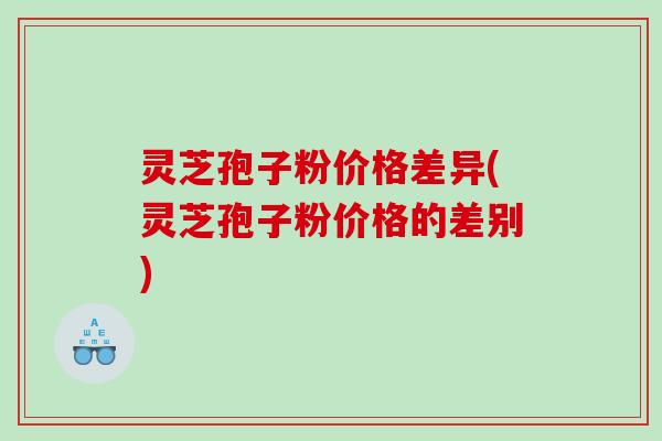 灵芝孢子粉价格差异(灵芝孢子粉价格的差别)