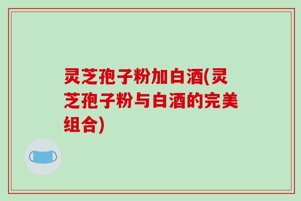 灵芝孢子粉加白酒(灵芝孢子粉与白酒的完美组合)