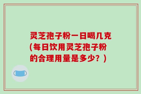 灵芝孢子粉一日喝几克(每日饮用灵芝孢子粉的合理用量是多少？)