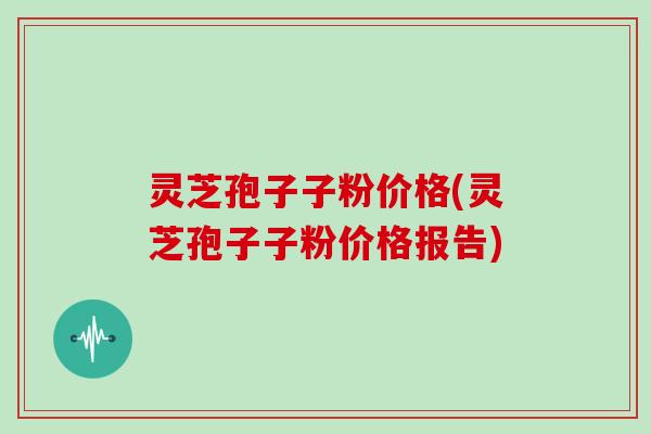 灵芝孢子子粉价格(灵芝孢子子粉价格报告)