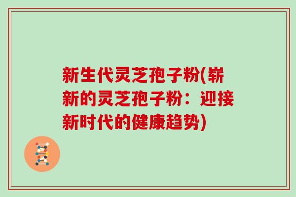 新生代灵芝孢子粉(崭新的灵芝孢子粉：迎接新时代的健康趋势)