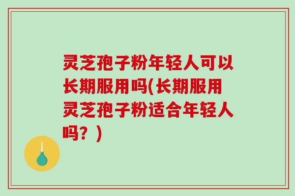 灵芝孢子粉年轻人可以长期服用吗(长期服用灵芝孢子粉适合年轻人吗？)