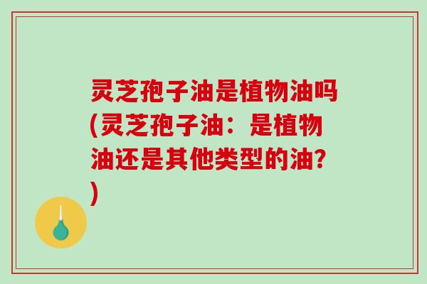 灵芝孢子油是植物油吗(灵芝孢子油：是植物油还是其他类型的油？)