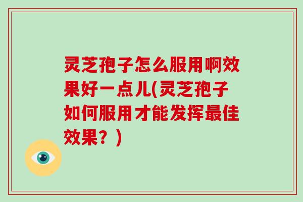 灵芝孢子怎么服用啊效果好一点儿(灵芝孢子如何服用才能发挥佳效果？)