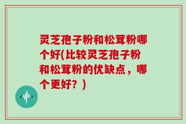 灵芝孢子粉和松茸粉哪个好(比较灵芝孢子粉和松茸粉的优缺点，哪个更好？)