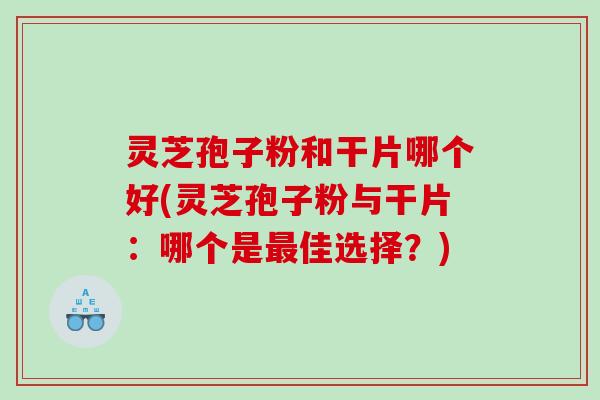 灵芝孢子粉和干片哪个好(灵芝孢子粉与干片：哪个是佳选择？)