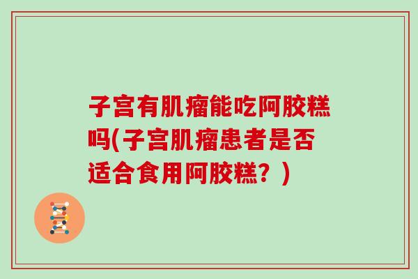 子宫有能吃阿胶糕吗(子宫患者是否适合食用阿胶糕？)