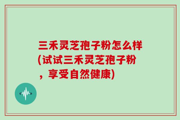 三禾灵芝孢子粉怎么样(试试三禾灵芝孢子粉，享受自然健康)