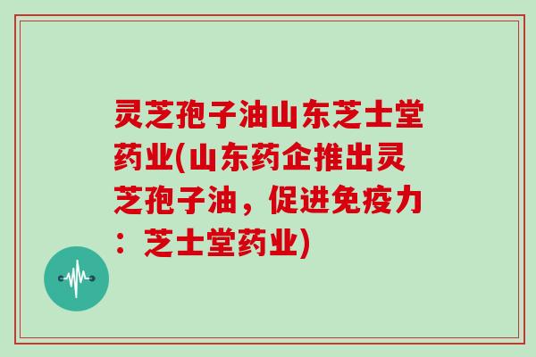灵芝孢子油山东芝士堂药业(山东药企推出灵芝孢子油，促进免疫力：芝士堂药业)