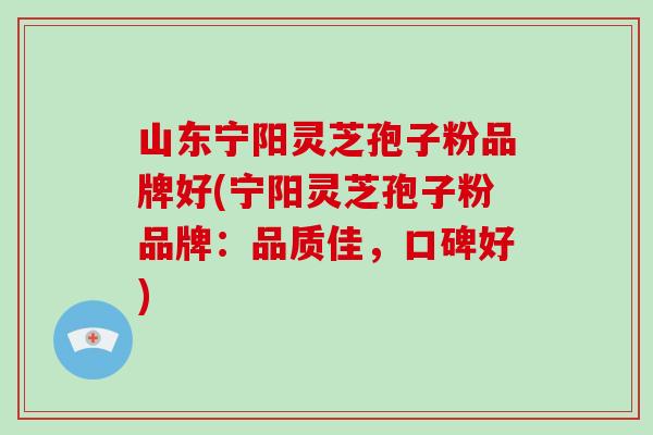 山东宁阳灵芝孢子粉品牌好(宁阳灵芝孢子粉品牌：品质佳，口碑好)