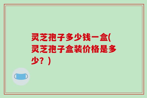 灵芝孢子多少钱一盒(灵芝孢子盒装价格是多少？)