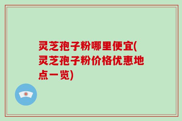 灵芝孢子粉哪里便宜(灵芝孢子粉价格优惠地点一览)