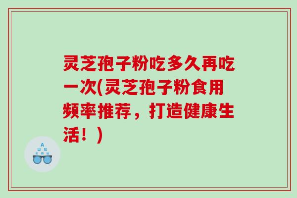 灵芝孢子粉吃多久再吃一次(灵芝孢子粉食用频率推荐，打造健康生活！)