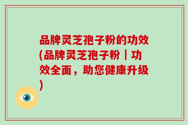 品牌灵芝孢子粉的功效(品牌灵芝孢子粉｜功效全面，助您健康升级)