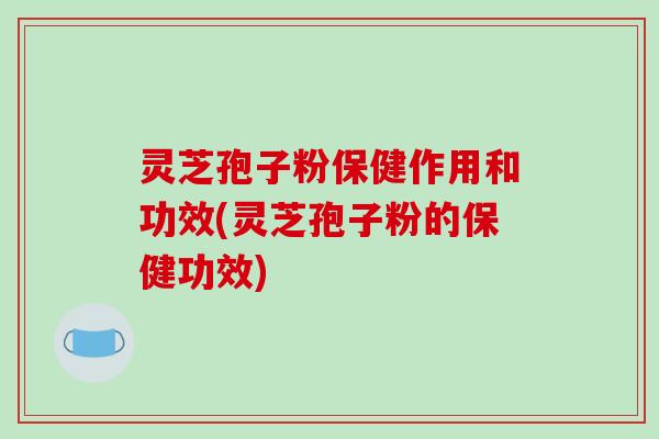 灵芝孢子粉保健作用和功效(灵芝孢子粉的保健功效)