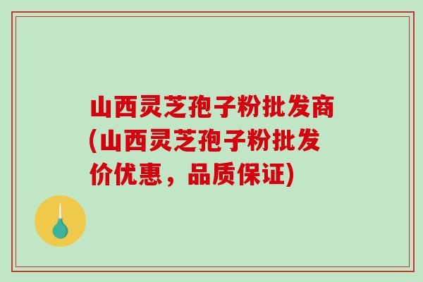 山西灵芝孢子粉批发商(山西灵芝孢子粉批发价优惠，品质保证)
