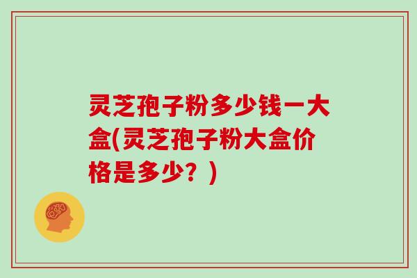 灵芝孢子粉多少钱一大盒(灵芝孢子粉大盒价格是多少？)
