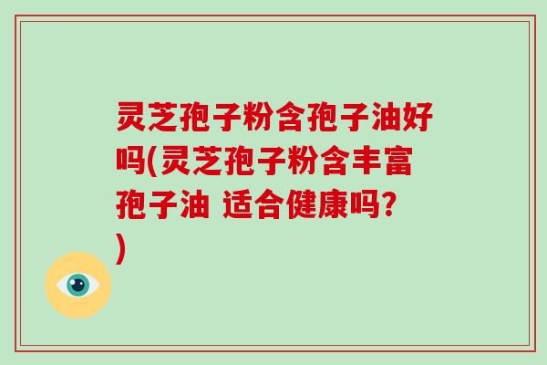 灵芝孢子粉含孢子油好吗(灵芝孢子粉含丰富孢子油 适合健康吗？)