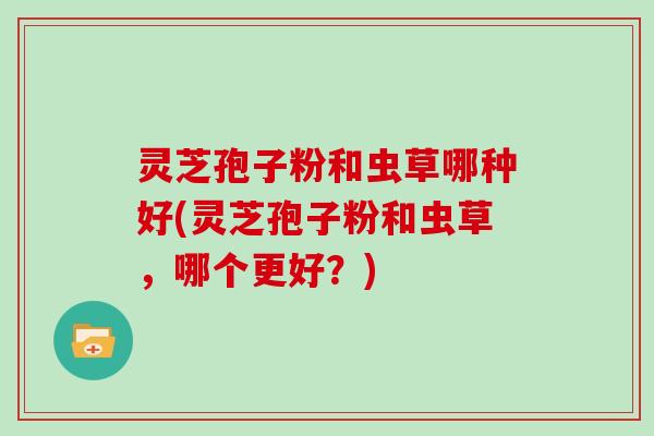 灵芝孢子粉和虫草哪种好(灵芝孢子粉和虫草，哪个更好？)