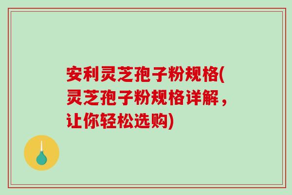 安利灵芝孢子粉规格(灵芝孢子粉规格详解，让你轻松选购)