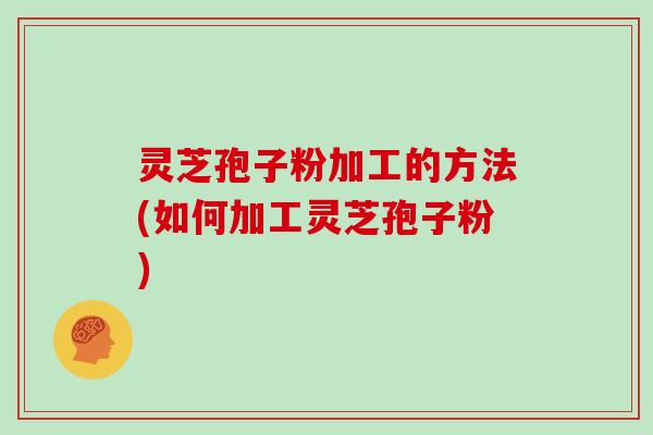 灵芝孢子粉加工的方法(如何加工灵芝孢子粉)