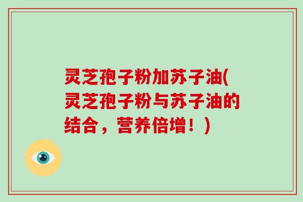 灵芝孢子粉加苏子油(灵芝孢子粉与苏子油的结合，营养倍增！)