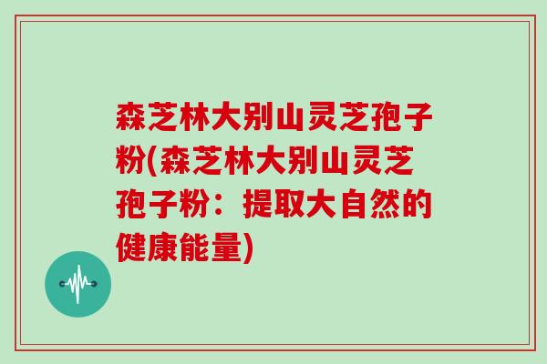 森芝林大别山灵芝孢子粉(森芝林大别山灵芝孢子粉：提取大自然的健康能量)
