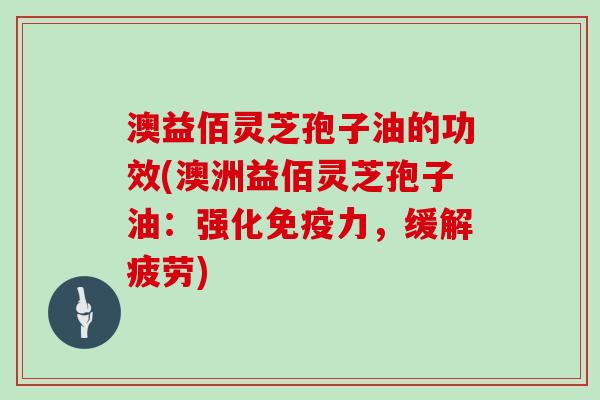 澳益佰灵芝孢子油的功效(澳洲益佰灵芝孢子油：强化免疫力，缓解疲劳)