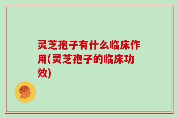 灵芝孢子有什么临床作用(灵芝孢子的临床功效)
