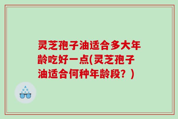 灵芝孢子油适合多大年龄吃好一点(灵芝孢子油适合何种年龄段？)